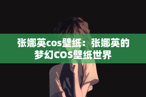 张娜英cos壁纸：张娜英的梦幻COS壁纸世界