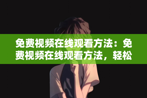 免费视频在线观看方法：免费视频在线观看方法，轻松获取海量优质资源