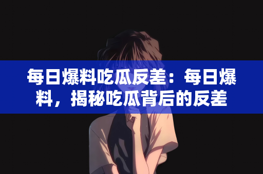 每日爆料吃瓜反差：每日爆料，揭秘吃瓜背后的反差