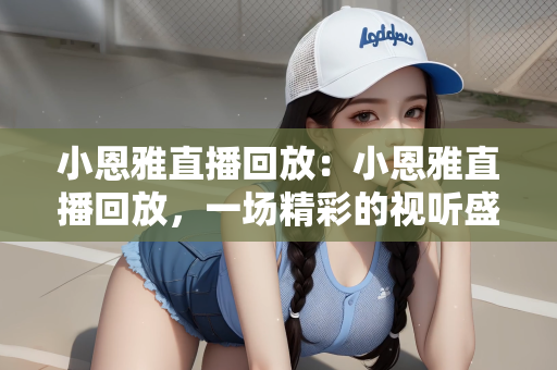 小恩雅直播回放：小恩雅直播回放，一场精彩的视听盛宴