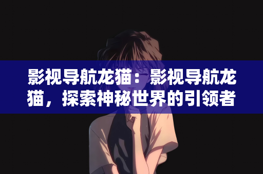 影视导航龙猫：影视导航龙猫，探索神秘世界的引领者