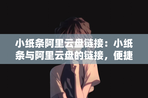 小纸条阿里云盘链接：小纸条与阿里云盘的链接，便捷存储与高效传递信息的完美结合