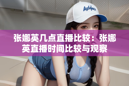张娜英几点直播比较：张娜英直播时间比较与观察