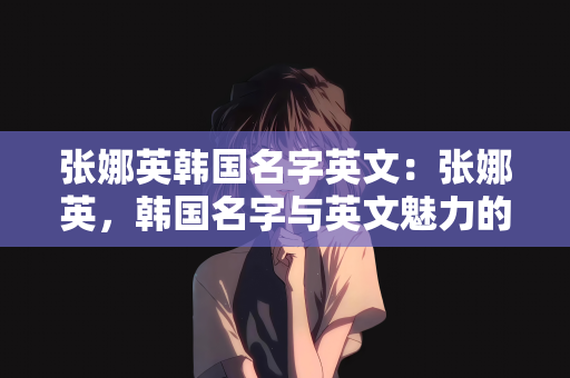 张娜英韩国名字英文：张娜英，韩国名字与英文魅力的交融