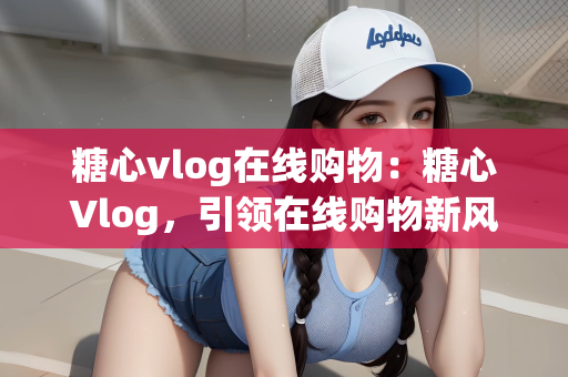 糖心vlog在线购物：糖心Vlog，引领在线购物新风尚