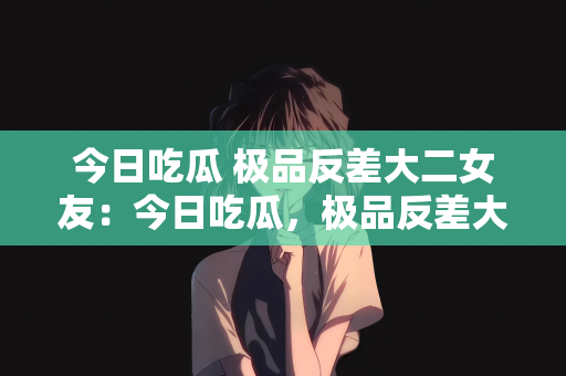 今日吃瓜 极品反差大二女友：今日吃瓜，极品反差大二女友的惊喜与魅力