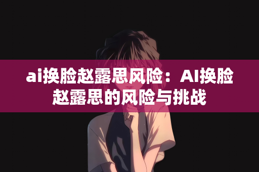 ai换脸赵露思风险：AI换脸赵露思的风险与挑战