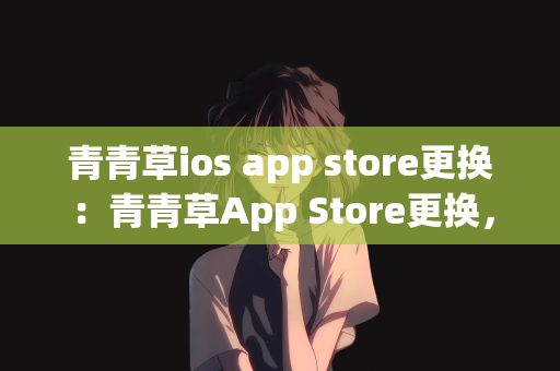 青青草ios app store更换：青青草App Store更换，探索新的应用生态之旅