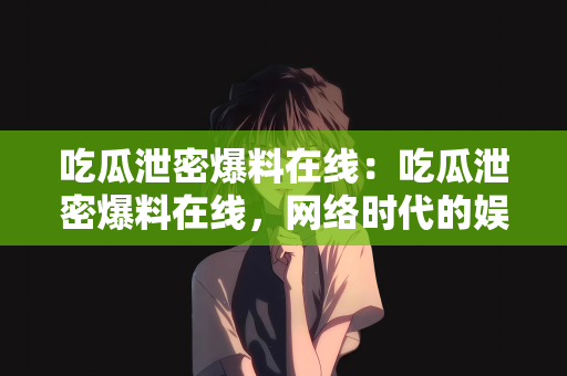 吃瓜泄密爆料在线：吃瓜泄密爆料在线，网络时代的娱乐与信息传播新态势