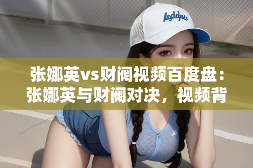 张娜英vs财阀视频百度盘：张娜英与财阀对决，视频背后的故事揭秘