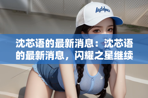 沈芯语的最新消息：沈芯语的最新消息，闪耀之星继续闪耀