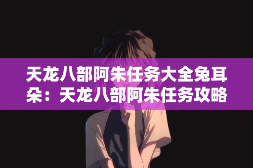天龙八部阿朱任务大全兔耳朵：天龙八部阿朱任务攻略，兔耳朵任务大全