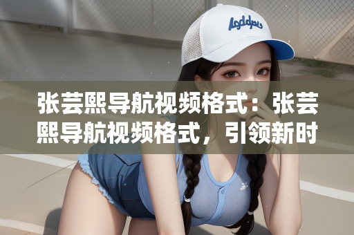 张芸熙导航视频格式：张芸熙导航视频格式，引领新时代的视频潮流
