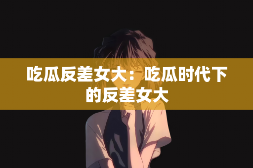 吃瓜反差女大：吃瓜时代下的反差女大
