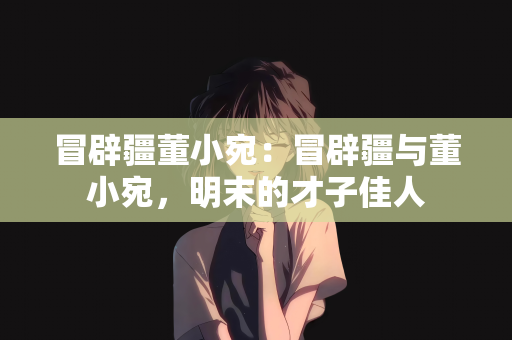 冒辟疆董小宛：冒辟疆与董小宛，明末的才子佳人