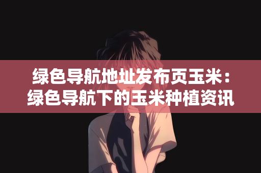 绿色导航地址发布页玉米：绿色导航下的玉米种植资讯发布页