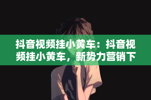 抖音视频挂小黄车：抖音视频挂小黄车，新势力营销下的新趋势