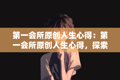 第一会所原创人生心得：第一会所原创人生心得，探索人生的意义与价值