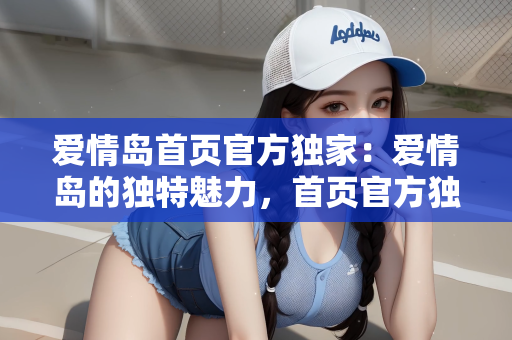 爱情岛首页官方独家：爱情岛的独特魅力，首页官方独家呈现