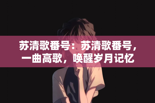 苏清歌番号：苏清歌番号，一曲高歌，唤醒岁月记忆