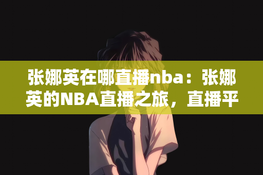 张娜英在哪直播nba：张娜英的NBA直播之旅，直播平台的篮球盛宴