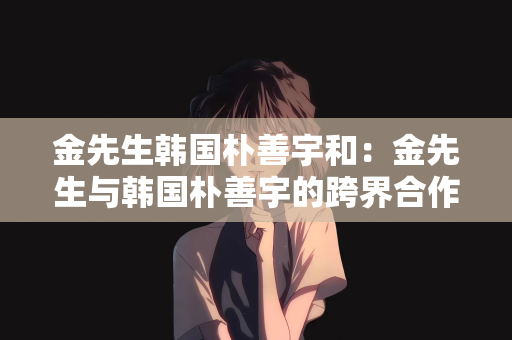 金先生韩国朴善宇和：金先生与韩国朴善宇的跨界合作之旅