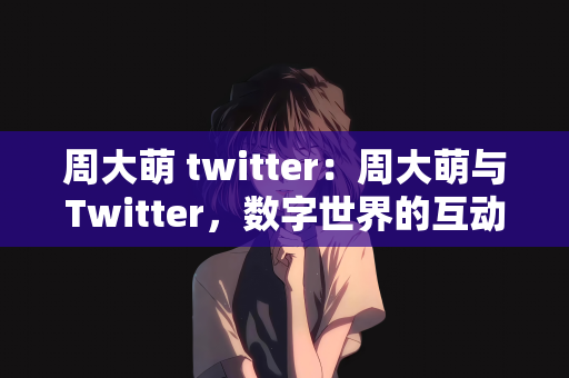 周大萌 twitter：周大萌与Twitter，数字世界的互动魅力