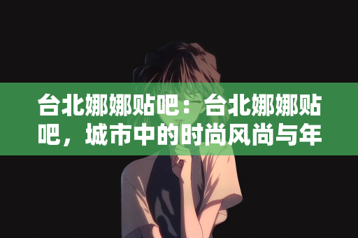 台北娜娜贴吧：台北娜娜贴吧，城市中的时尚风尚与年轻人的聚集地