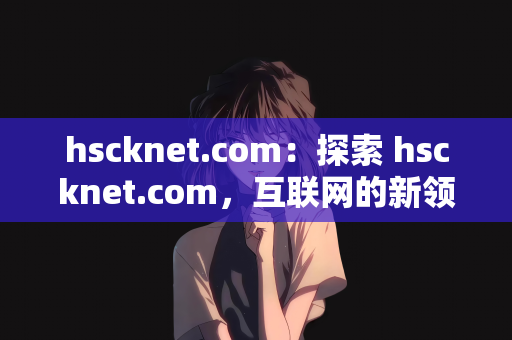 hscknet.com：探索 hscknet.com，互联网的新领域