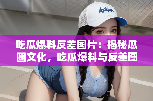 吃瓜爆料反差图片：揭秘瓜圈文化，吃瓜爆料与反差图片的交织世界
