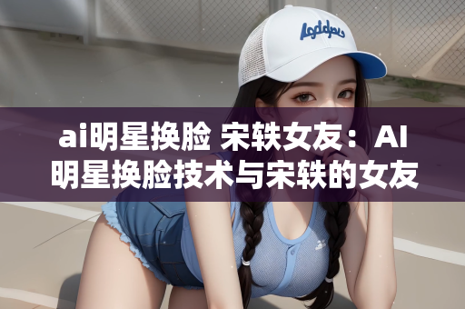 ai明星换脸 宋轶女友：AI明星换脸技术与宋轶的女友，探索技术与现实的交融