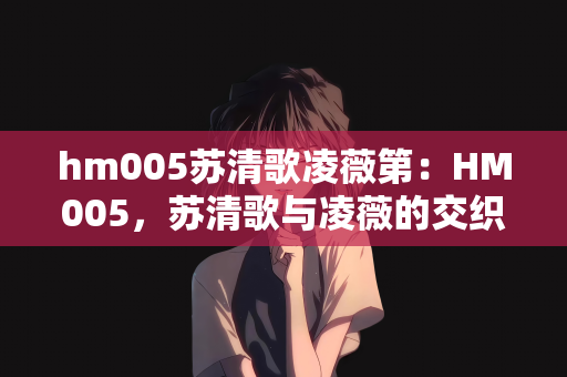 hm005苏清歌凌薇第：HM005，苏清歌与凌薇的交织乐章