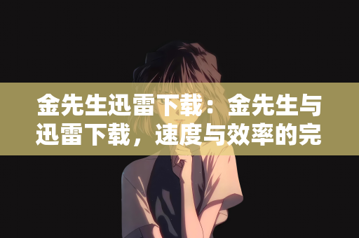 金先生迅雷下载：金先生与迅雷下载，速度与效率的完美结合