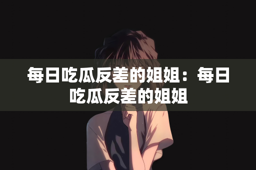 每日吃瓜反差的姐姐：每日吃瓜反差的姐姐