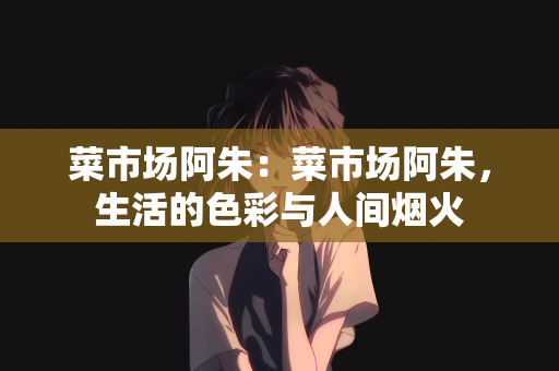 菜市场阿朱：菜市场阿朱，生活的色彩与人间烟火