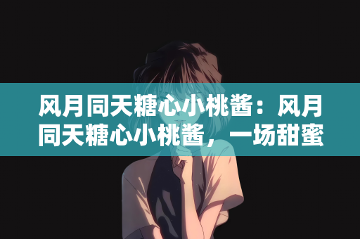 风月同天糖心小桃酱：风月同天糖心小桃酱，一场甜蜜的心灵之旅