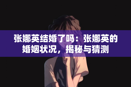 张娜英结婚了吗：张娜英的婚姻状况，揭秘与猜测