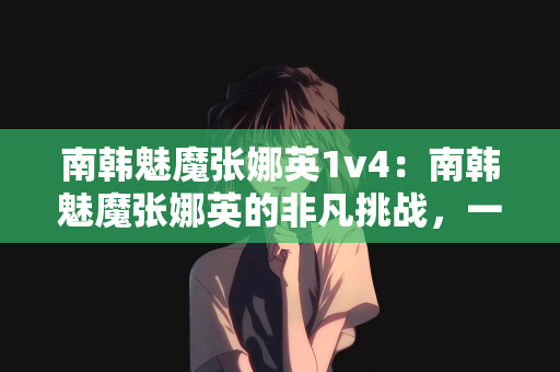 南韩魅魔张娜英1v4：南韩魅魔张娜英的非凡挑战，一场独特的1v4对决