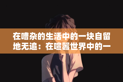 在嘈杂的生活中的一块自留地无追：在喧嚣世界中的一片宁静自留地