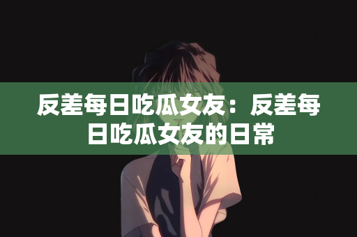 反差每日吃瓜女友：反差每日吃瓜女友的日常