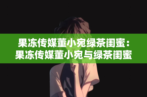 果冻传媒董小宛绿茶闺蜜：果冻传媒董小宛与绿茶闺蜜的奇妙缘分