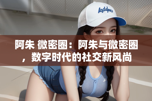 阿朱 微密圈：阿朱与微密圈，数字时代的社交新风尚