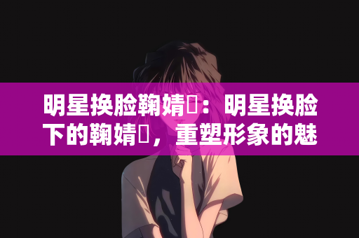 明星换脸鞠婧祎：明星换脸下的鞠婧祎，重塑形象的魅力之旅