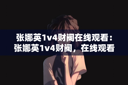张娜英1v4财阀在线观看：张娜英1v4财阀，在线观看揭示社会现象的背后