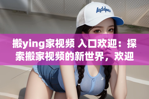 搬ying家视频 入口欢迎：探索搬家视频的新世界，欢迎进入搬ying家视频的入口