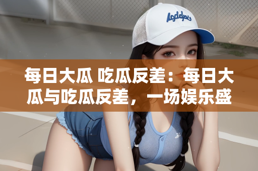 每日大瓜 吃瓜反差：每日大瓜与吃瓜反差，一场娱乐盛宴的探讨