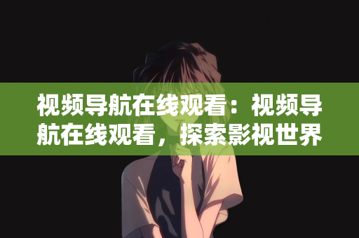 视频导航在线观看：视频导航在线观看，探索影视世界的全新体验