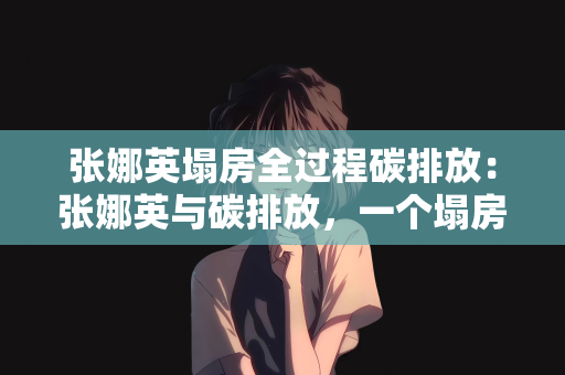 张娜英塌房全过程碳排放：张娜英与碳排放，一个塌房全过程的分析