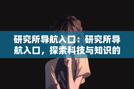 研究所导航入口：研究所导航入口，探索科技与知识的宝库