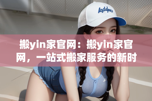 搬yin家官网：搬yin家官网，一站式搬家服务的新时代选择